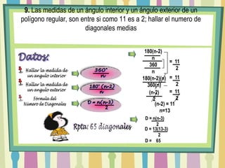 9. Las medidas de un ángulo interior y un ángulo exterior de un polígono regular, son entre si como 11 es a 2; hallar el numero de diagonales medias180(n-2)n        360n=  11    2Datos:Hallar la medida deun angulo interior360°  n=  11    2180(n-2)(n)360(n)Hallar la medida deun angulo exterior 180° (n-2)    n    =  11    2(n-2)2Fórmula delNúmero de Diagonales(n-2) = 11n=13D = n(n-3)         2 D = n(n-3)      2Rpta: 65 diagonales D = 13(13-3)      2 D =    65