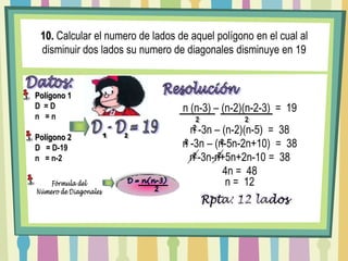 10. Calcular el numero de lados de aquel polígono en el cual al disminuir dos lados su numero de diagonales disminuye en 19Datos:Polígono 1D  = Dn   = nPolígono 2D   = D-19n   = n-2Resoluciónn (n-3) – (n-2)(n-2-3)  =  1922n -3n – (n-2)(n-5)  =  38D - D = 19212n -3n – (n-5n-2n+10)  =  3822n -3n-n+5n+2n-10 =  38224n =  48n =  12D = n(n-3)         2Fórmula delNúmero de DiagonalesRpta: 12 lados