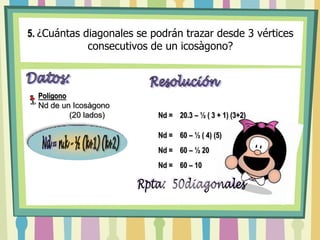 5.¿Cuántas diagonales se podrán trazar desde 3 vértices consecutivos de un icosàgono?Nd =n.k – ½ (k+1) (k+2)Datos:ResoluciónPolígono Nd de un Icosàgono               (20 lados)Nd =    20.3 – ½ ( 3 + 1) (3+2)Nd =    60 – ½ ( 4) (5)Fórmula para Hallar elNúmero de Diagonales ParcialesNd =    60 – ½ 20Nd =    60 – 10Rpta:  50diagonales