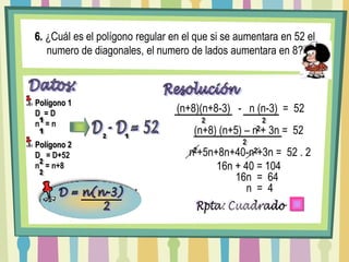 6. ¿Cuál es el polígono regular en el que si se aumentara en 52 el numero de diagonales, el numero de lados aumentara en 8?Datos:Polígono 1D  = Dn   = nPolígono 2D   = D+52n   = n+8Resolución(n+8)(n+8-3)   -   n (n-3)  =  52122D - D = 52(n+8) (n+5) – n + 3n =  5221122 n +5n+8n+40-n +3n =  52 . 22216n + 40 = 104216n  =  642n  =  4D = n(n-3)         2Fórmula para Hallar elNúmero de DiagonalesRpta: Cuadrado