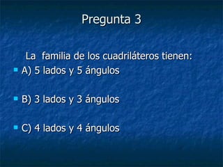 Pregunta 3 La  familia de los cuadriláteros tienen: A) 5 lados y 5 ángulos B) 3 lados y 3 ángulos C) 4 lados y 4 ángulos 