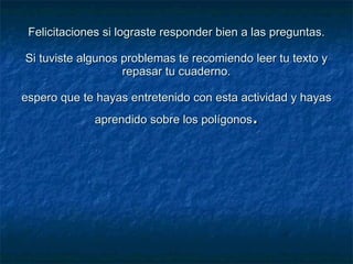 Felicitaciones si lograste responder bien a las preguntas. Si tuviste algunos problemas te recomiendo leer tu texto y repasar tu cuaderno. espero que te hayas entretenido con esta actividad y hayas aprendido sobre los polígonos . 
