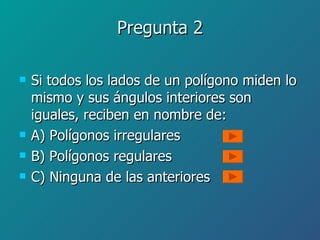 Pregunta 2 Si todos los lados de un polígono miden lo mismo y sus ángulos interiores son iguales, reciben en nombre de: A) Polígonos irregulares B) Polígonos regulares C) Ninguna de las anteriores 