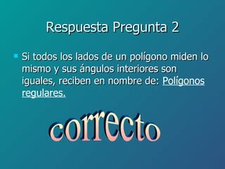 Respuesta Pregunta 2 Si todos los lados de un polígono miden lo mismo y sus ángulos interiores son iguales, reciben en nombre de:  Polígonos regulares. correcto 