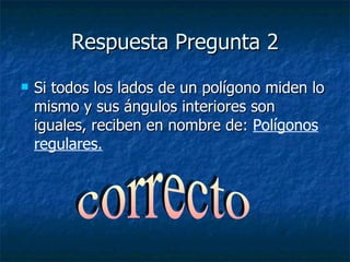Respuesta Pregunta 2 Si todos los lados de un polígono miden lo mismo y sus ángulos interiores son iguales, reciben en nombre de:  Polígonos regulares. correcto 