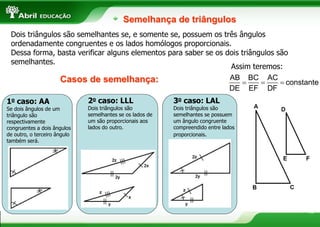 15
Semelhança de triângulos
Dois triângulos são semelhantes se, e somente se, possuem os três ângulos
ordenadamente congruentes e os lados homólogos proporcionais.
Dessa forma, basta verificar alguns elementos para saber se os dois triângulos são
semelhantes.
1o caso: AA
Se dois ângulos de um
triângulo são
respectivamente
congruentes a dois ângulos
de outro, o terceiro ângulo
também será.
3o caso: LAL
Dois triângulos são
semelhantes se possuem
um ângulo congruente
compreendido entre lados
proporcionais.
2o caso: LLL
Dois triângulos são
semelhantes se os lados de
um são proporcionais aos
lados do outro.
Casos de semelhança:
Assim teremos:
  
AB BC AC
constante
DE EF DF
 