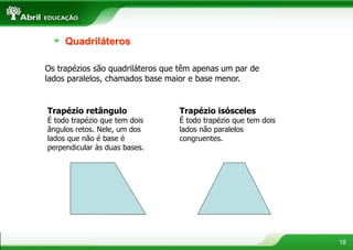 18
Quadriláteros
Os trapézios são quadriláteros que têm apenas um par de
lados paralelos, chamados base maior e base menor.
Trapézio retângulo
É todo trapézio que tem dois
ângulos retos. Nele, um dos
lados que não é base é
perpendicular às duas bases.
Trapézio isósceles
É todo trapézio que tem dois
lados não paralelos
congruentes.
 