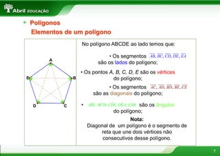 7
Polígonos
Elementos de um polígono
No polígono ABCDE ao lado temos que:
A
B
CD
E
• Os segmentos
são os lados do polígono;
, , , ,AB BC CD DE EA
• Os pontos A, B, C, D, E são os vértices
do polígono;
• Os segmentos
são as diagonais do polígono;
, , , ,AC AD BD BE CE
• são os ângulos
do polígono;
ˆ ˆˆ ˆ ˆABC, BCD, CDE, DEA, EAB
Nota:
Diagonal de um polígono é o segmento de
reta que une dois vértices não
consecutivos desse polígono.
 