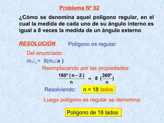¿Cómo se denomina aquel polígono regular, en el cual la medida de cada uno de su ángulo interno es igual a 8 veces la medida de un ángulo externo m  i  =  8(m  e )   Resolviendo:   n = 18  lados Polígono de 18 lados Polígono es regular: Problema Nº 02 Del enunciado: Reemplazando por las propiedades: Luego polígono es regular se denomina: RESOLUCIÓN 