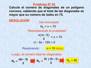 Calcule el número de diagonales de un polígono convexo, sabiendo que el total de las diagonales es mayor que su número de lados en 75. Resolviendo:   n = 15  lados Luego, el número total de diagonales: N D  = 90 N D  = n + 75 = n + 75 n 2  - 5n - 150 = 0 Problema Nº 03 Del enunciado: Reemplazando la propiedad: RESOLUCIÓN 