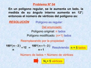 En un polígono regular, se le aumenta un lado, la medida de su ángulo interno aumenta en 12°; entonces el número de vértices del polígono es: Resolviendo:   n = 5  lados N V = 5  vértices Polígono es regular: Polígono original:  n   lados Polígono modificado:  (n+1)   lados Número de lados = Número de vértices Problema Nº 04 Del enunciado: Reemplazando por la propiedad: RESOLUCIÓN 