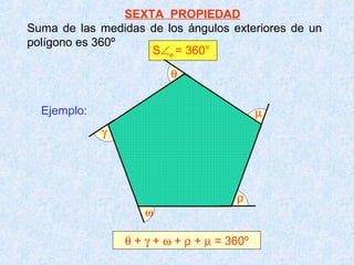 SEXTA PROPIEDAD
Suma de las medidas de los ángulos exteriores de un
polígono es 360º
                     S∠e = 360°
                         θ


  Ejemplo:                                  µ
             γ




                                      ρ
                    ω

                 θ + γ + ω + ρ + µ = 360º
 