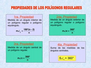1ra. Propiedad                    2da. Propiedad
Medida de un ángulo interior de   Medida de un ángulo exterior de
un polígono regular o polígono    un polígono regular o polígono
equiángulo.                       equiángulo.
               180°(n − 2)                          360°
       m∠ =                                 m∠e =
           i       n                                 n



     3ra. Propiedad                     4ta. Propiedad
Medida de un ángulo central de    Suma de las medidas de los
un polígono regular.              ángulos centrales.

                 360°
        m∠ c =
                  n
                                          S∠c = 360°
 