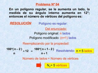 En un polígono regular, se le aumenta un lado, la medida de su ángulo interno aumenta en 12°; entonces el número de vértices del polígono es: Resolviendo:   n = 5  lados N V = 5  vértices Polígono es regular: Polígono original:  n   lados Polígono modificado:  (n+1)   lados Número de lados = Número de vértices Problema Nº 04 Del enunciado: Reemplazando por la propiedad: RESOLUCIÓN 