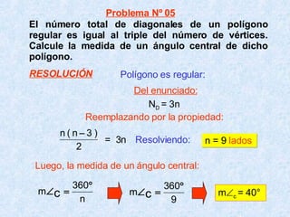 El número total de diagonales de un polígono regular es igual al triple del número de vértices. Calcule la medida de un ángulo central de dicho polígono. Resolviendo:   n = 9  lados m  c  = 40° Polígono es regular: =  3n Luego, la medida de un ángulo central: Problema Nº 05 Del enunciado: RESOLUCIÓN N D  = 3n Reemplazando por la propiedad: 