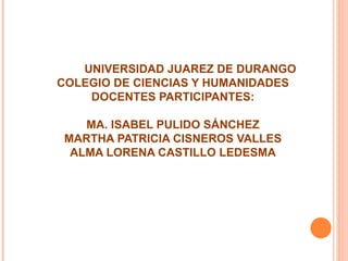 UNIVERSIDAD JUAREZ DE DURANGO COLEGIO DE CIENCIAS Y HUMANIDADES DOCENTES PARTICIPANTES: MA. ISABEL PULIDO SÁNCHEZ MARTHA PATRICIA CISNEROS VALLES ALMA LORENA CASTILLO LEDESMA 