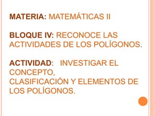 MATERIA:  MATEMÁTICAS II BLOQUE IV:  RECONOCE LAS ACTIVIDADES DE LOS POLÍGONOS .   ACTIVIDAD :   INVESTIGAR EL CONCEPTO,  CLASIFICACIÓN Y ELEMENTOS DE LOS POLÍGONOS. 