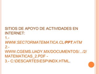 SITIOS DE APOYO DE ACTIVIDADES EN INTERNET: 1.-  WWW.SECTORMATEMATICA.CL/ PPT .HTM 2.-  WWW.CGEMS.UADY.MX/DOCUMENTOS/.../2/MATEMATICAS_2.PDF -  3.- C:\DESCARTES\ESP\INDX.HTML . 