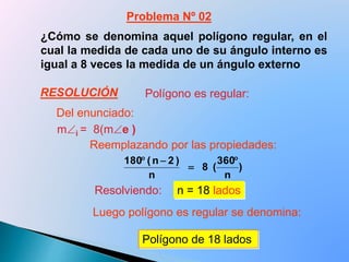 ¿Cómo se denomina aquel polígono regular, en el
cual la medida de cada uno de su ángulo interno es
igual a 8 veces la medida de un ángulo externo
mi = 8(me )
Resolviendo: n = 18 lados
Polígono de 18 lados
Polígono es regular:
)
n
360
(8
n
)2n(180 


Problema Nº 02
Del enunciado:
Reemplazando por las propiedades:
Luego polígono es regular se denomina:
RESOLUCIÓN
 