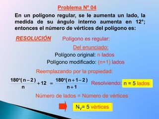En un polígono regular, se le aumenta un lado, la
medida de su ángulo interno aumenta en 12°;
entonces el número de vértices del polígono es:
Resolviendo: n = 5 lados
NV= 5 vértices
Polígono es regular:
Polígono original: n lados
Polígono modificado: (n+1) lados
1n
)21n(180
12
n
)2n(180




Número de lados = Número de vértices
Problema Nº 04
Del enunciado:
Reemplazando por la propiedad:
RESOLUCIÓN
 