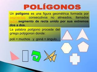 Un polígono es una figura geométrica formada por
segmentos consecutivos no alineados, llamados
lados.segmento de recta unido por sus extremos
dos a dos.
La palabra polígono procede del
griego polýgonon donde:
polí = muchos y goná = ángulo.
 