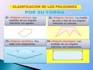 01.-Polígono convexo.-Las
medidas de sus ángulos
interiores son agudos.
02.-Polígono cóncavo.-La medida
de uno o mas de sus ángulos
interiores es cóncavo.
03.-Polígono equilátero.-Sus
lados son congruentes.
04.-Polígono equiángulo.-Las
medidas de sus ángulos
interiores son congruentes.
 