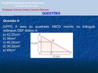 COLÉGIO Estadual Dinah Gonçalves GEOMETRIA PLANA  Professor Antonio Carlos Carneiro Barroso   QUESTÕES Questão 4: (UFPI) A área do quadrado ABCD inscrito no triângulo retângulo DEF abaixo é: a) 42,25cm 2 b) 36cm 2 c) 46,24cm 2 d) 39,32cm 2 e) 49cm 2 