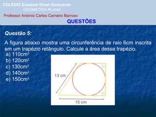 COLÉGIO Estadual Dinah Gonçalves GEOMETRIA PLANA  Professor Antonio Carlos Carneiro Barroso   QUESTÕES Questão 5: A figura abaixo mostra uma circunferência de raio 6cm inscrita em um trapézio retângulo. Calcule a área desse trapézio. a) 110cm 2 b) 120cm 2 c) 130cm 2 d) 140cm 2 e) 150cm 2 