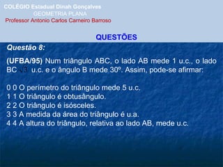 COLÉGIO Estadual Dinah Gonçalves GEOMETRIA PLANA  Professor Antonio Carlos Carneiro Barroso QUESTÕES Questão 8: (UFBA/95)  Num triângulo ABC, o lado AB mede 1 u.c., o lado BC  u.c. e o ângulo B mede 30º. Assim, pode-se afirmar:   0 0 O perímetro do triângulo mede 5 u.c. 1 1 O triângulo é obtusângulo. 2 2 O triângulo é isósceles. 3 3 A medida da área do triângulo é u.a. 4 4 A altura do triângulo, relativa ao lado AB, mede u.c. 