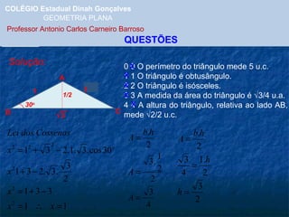 COLÉGIO Estadual Dinah Gonçalves GEOMETRIA PLANA  Professor Antonio Carlos Carneiro Barroso   QUESTÕES Solução: A B C 1 30 o x 1 0 0 O perímetro do triângulo mede 5 u.c. 1 1 O triângulo é obtusângulo. 2 2 O triângulo é isósceles. 3 3 A medida da área do triângulo é   3/4 u.a. 4 4 A altura do triângulo, relativa ao lado AB, mede   2/2 u.c. X X X 1/2 X X  3 