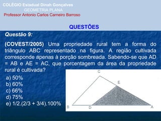 COLÉGIO Estadual Dinah Gonçalves GEOMETRIA PLANA  Professor Antonio Carlos Carneiro Barroso QUESTÕES Questão 9: (COVEST/2005)  Uma propriedade rural tem a forma do triângulo ABC representado na figura. A região cultivada corresponde apenas à porção sombreada. Sabendo-se que AD = AB e AE = AC, que porcentagem da área da propriedade rural é cultivada? a) 50% b) 60% c) 66% d) 75% e) 1/2.(2/3 + 3/4).100% 