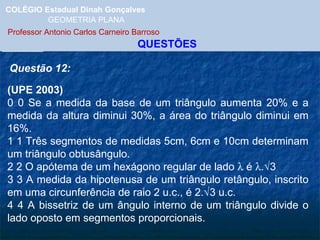 COLÉGIO Estadual Dinah Gonçalves GEOMETRIA PLANA  Professor Antonio Carlos Carneiro Barroso   QUESTÕES Questão 12: (UPE 2003)    0 0 Se a medida da base de um triângulo aumenta 20% e a medida da altura diminui 30%, a área do triângulo diminui em 16%. 1 1 Três segmentos de medidas 5cm, 6cm e 10cm determinam um triângulo obtusângulo. 2 2 O apótema de um hexágono regular de lado    é   .  3  3 3 A medida da hipotenusa de um triângulo retângulo, inscrito em uma circunferência de raio 2 u.c., é 2.  3 u.c. 4 4 A bissetriz de um ângulo interno de um triângulo divide o lado oposto em segmentos proporcionais. 