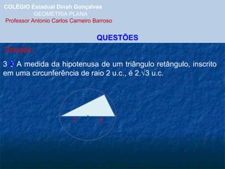 COLÉGIO Estadual Dinah Gonçalves GEOMETRIA PLANA  Professor Antonio Carlos Carneiro Barroso QUESTÕES Solução: 3 3 A medida da hipotenusa de um triângulo retângulo, inscrito em uma circunferência de raio 2 u.c., é 2.  3 u.c. X 2 2 