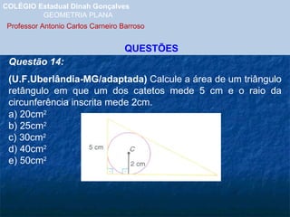 COLÉGIO Estadual Dinah Gonçalves GEOMETRIA PLANA  Professor Antonio Carlos Carneiro Barroso   QUESTÕES Questão 14: (U.F.Uberlândia-MG/adaptada)  Calcule a área de um triângulo retângulo em que um dos catetos mede 5 cm e o raio da circunferência inscrita mede 2cm. a) 20cm 2 b) 25cm 2 c) 30cm 2 d) 40cm 2 e) 50cm 2 