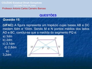 COLÉGIO Estadual Dinah Gonçalves GEOMETRIA PLANA  Professor Antonio Carlos Carneiro Barroso QUESTÕES Questão 15: (UFAC)  A figura representa um trapézio cujas bases AB e DC medem 6dm e 10dm. Sendo M e N pontos médios dos lados AD e BC, conclui-se que a medida do segmento PQ é: a) 3dm  b) 2dm  c) 3,1dm  d) 2,8dm  e) 3,2dm 