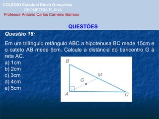 COLÉGIO Estadual Dinah Gonçalves GEOMETRIA PLANA  Professor Antonio Carlos Carneiro Barroso QUESTÕES Questão 16: Em um triângulo retângulo ABC a hipotenusa BC mede 15cm e o cateto AB mede 9cm. Calcule a distância do baricentro G à reta AC. a) 1cm b) 2cm c) 3cm d) 4cm e) 5cm 