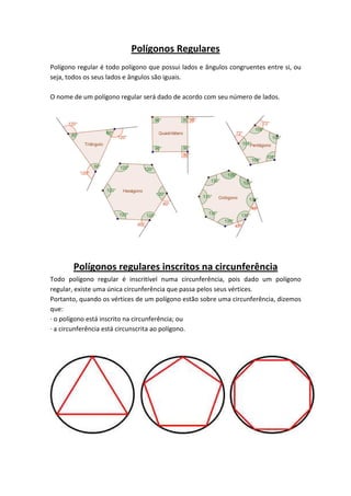 Polígonos Regulares
Polígono regular é todo polígono que possui lados e ângulos congruentes entre si, ou
seja, todos os seus lados e ângulos são iguais.
O nome de um polígono regular será dado de acordo com seu número de lados.
Polígonos regulares inscritos na circunferência
Todo polígono regular é inscritível numa circunferência, pois dado um polígono
regular, existe uma única circunferência que passa pelos seus vértices.
Portanto, quando os vértices de um polígono estão sobre uma circunferência, dizemos
que:
· o polígono está inscrito na circunferência; ou
· a circunferência está circunscrita ao polígono.
 