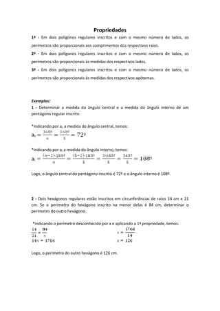 Propriedades
1ª - Em dois polígonos regulares inscritos e com o mesmo número de lados, os
perímetros são proporcionais aos comprimentos dos respectivos raios.
2ª - Em dois polígonos regulares inscritos e com o mesmo número de lados, os
perímetros são proporcionais às medidas dos respectivos lados.
3ª - Em dois polígonos regulares inscritos e com o mesmo número de lados, os
perímetros são proporcionais às medidas dos respectivos apótemas.
Exemplos:
1 - Determinar a medida do ângulo central e a medida do ângulo interno de um
pentágono regular inscrito.
*Indicando por ac a medida do ângulo central, temos:
ac
*Indicando por ai a medida do ângulo interno, temos:
ai
Logo, o ângulo central do pentágono inscrito é 72º e o ângulo interno é 108º.
2 - Dois hexágonos regulares estão inscritos em circunferências de raios 14 cm e 21
cm. Se o perímetro do hexágono inscrito na menor delas é 84 cm, determinar o
perímetro do outro hexágono.
*Indicando o perímetro desconhecido por x e aplicando a 1ª propriedade, temos:
Logo, o perímetro do outro hexágono é 126 cm.
 