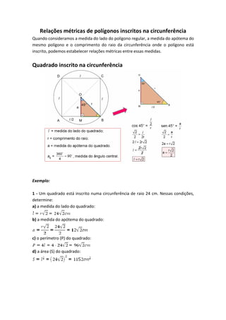 Relações métricas de polígonos inscritos na circunferência
Quando consideramos a medida do lado do polígono regular, a medida do apótema do
mesmo polígono e o comprimento do raio da circunferência onde o polígono está
inscrito, podemos estabelecer relações métricas entre essas medidas.
Quadrado inscrito na circunferência
Exemplo:
1 - Um quadrado está inscrito numa circunferência de raio 24 cm. Nessas condições,
determine:
a) a medida do lado do quadrado:
b) a medida do apótema do quadrado:
c) o perímetro (P) do quadrado:
d) a área (S) do quadrado:
 