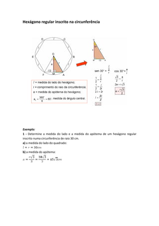 Hexágono regular inscrito na circunferência
Exemplo:
1 - Determine a medida do lado e a medida do apótema de um hexágono regular
inscrito numa circunferência de raio 30 cm.
a) a medida do lado do quadrado:
b) a medida do apótema:
 