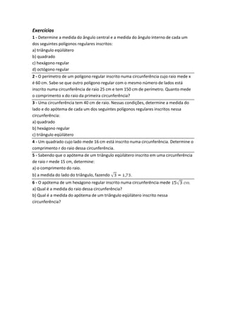 Exercícios
1 - Determine a medida do ângulo central e a medida do ângulo interno de cada um
dos seguintes polígonos regulares inscritos:
a) triângulo eqüilátero
b) quadrado
c) hexágono regular
d) octógono regular
2 - O perímetro de um polígono regular inscrito numa circunferência cujo raio mede x
é 60 cm. Sabe-se que outro polígono regular com o mesmo número de lados está
inscrito numa circunferência de raio 25 cm e tem 150 cm de perímetro. Quanto mede
o comprimento x do raio da primeira circunferência?
3 - Uma circunferência tem 40 cm de raio. Nessas condições, determine a medida do
lado e do apótema de cada um dos seguintes polígonos regulares inscritos nessa
circunferência:
a) quadrado
b) hexágono regular
c) triângulo eqüilátero
4 - Um quadrado cujo lado mede 16 cm está inscrito numa circunferência. Determine o
comprimento r do raio dessa circunferência.
5 - Sabendo que o apótema de um triângulo eqüilátero inscrito em uma circunferência
de raio r mede 15 cm, determine:
a) o comprimento do raio.
b) a medida do lado do triângulo, fazendo .
6 - O apótema de um hexágono regular inscrito numa circunferência mede .
a) Qual é a medida do raio dessa circunferência?
b) Qual é a medida do apótema de um triângulo eqüilátero inscrito nessa
circunferência?
 