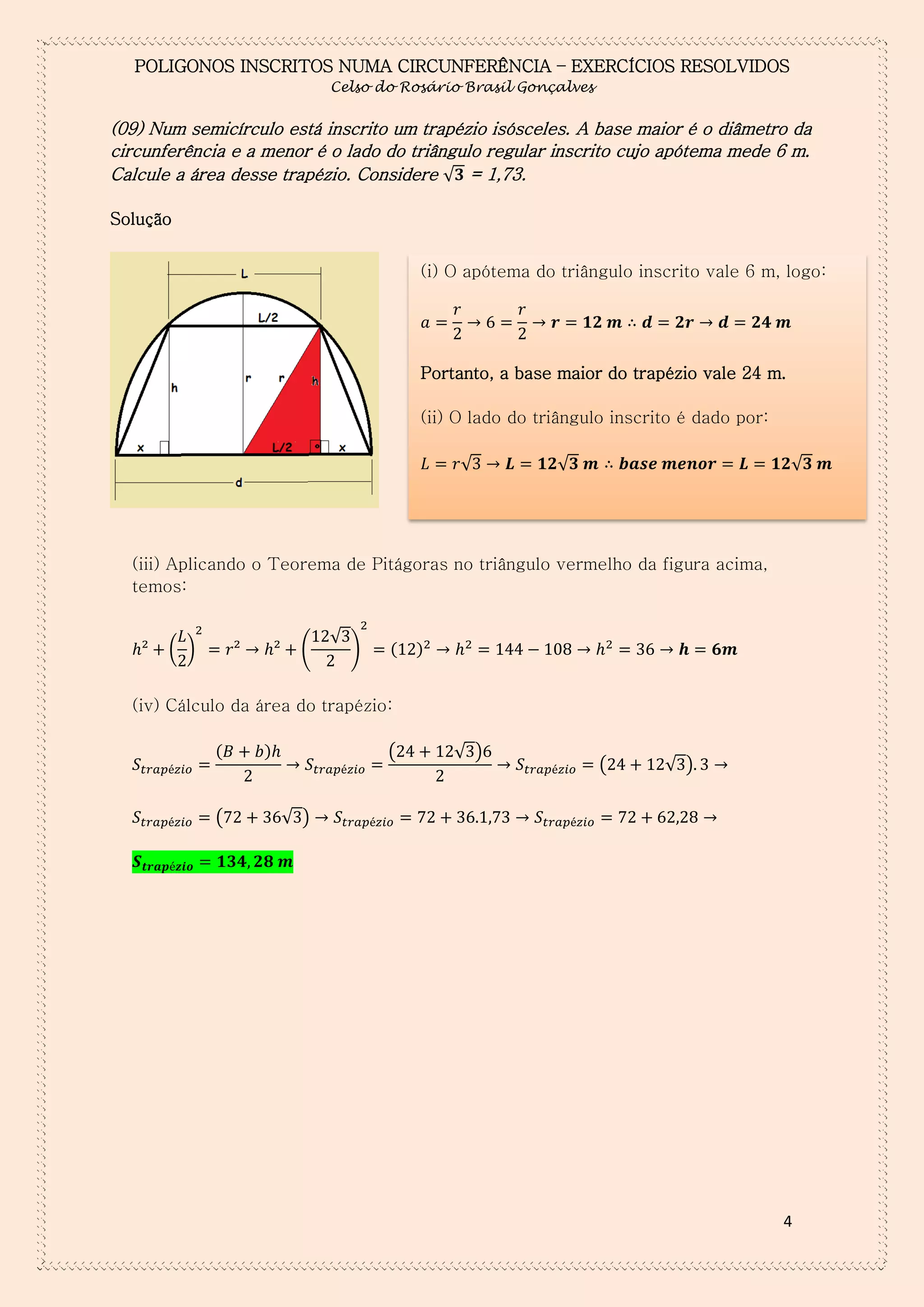 POLIGONOS INSCRITOS NUMA CIRCUNFERÊNCIA – EXERCÍCIOS RESOLVIDOS
Celso do Rosário Brasil Gonçalves

(09) Num semicírculo está inscrito um trapézio isósceles. A base maior é o diâmetro da
circunferência e a menor é o lado do triângulo regular inscrito cujo apótema mede 6 m.
Calcule a área desse trapézio. Considere √ = 1,73.
Solução
(i) O apótema do triângulo inscrito vale 6 m, logo:
𝑎

𝑟

𝑟

𝒓

𝟏𝟐 𝒎 ∴ 𝒅

𝟐𝒓

𝒅

𝟐𝟒 𝒎

Portanto, a base maior do trapézio vale 24 m.
(ii) O lado do triângulo inscrito é dado por:
𝐿

𝑟√

𝑳

𝟏𝟐√𝟑 𝒎 ∴ 𝒃𝒂𝒔𝒆 𝒎𝒆𝒏𝒐𝒓

𝑳

𝟏𝟐√𝟑 𝒎

(iii) Aplicando o Teorema de Pitágoras no triângulo vermelho da figura acima,
temos:

( )

(

√

)

(

)

(iv) Cálculo da área do trapézio:
(

(

)

(

√ )

(

√ )

√ )

4

 