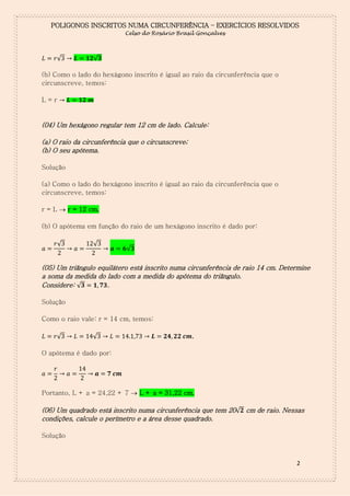 POLIGONOS INSCRITOS NUMA CIRCUNFERÊNCIA – EXERCÍCIOS RESOLVIDOS
Celso do Rosário Brasil Gonçalves

√

√

(b) Como o lado do hexágono inscrito é igual ao raio da circunferência que o
circunscreve, temos:
L=r

(04) Um hexágono regular tem 12 cm de lado. Calcule:
(a) O raio da circunferência que o circunscreve;
(b) O seu apótema.
Solução
(a) Como o lado do hexágono inscrito é igual ao raio da circunferência que o
circunscreve, temos:
r = L  r = 12 cm.
(b) O apótema em função do raio de um hexágono inscrito é dado por:
√

√

√

(05) Um triângulo equilátero está inscrito numa circunferência de raio 14 cm. Determine
a soma da medida do lado com a medida do apótema do triângulo.
Considere: √
.
Solução
Como o raio vale: r = 14 cm, temos:
√

√

.

O apótema é dado por:

Portanto, L + a = 24,22 + 7  L + a = 31,22 cm.

(06) Um quadrado está inscrito numa circunferência que tem 20√ cm de raio. Nessas
condições, calcule o perímetro e a área desse quadrado.
Solução

2

 