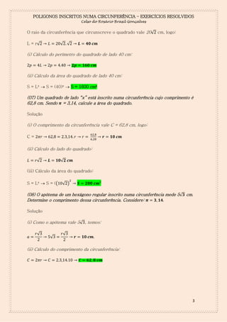 POLIGONOS INSCRITOS NUMA CIRCUNFERÊNCIA – EXERCÍCIOS RESOLVIDOS
Celso do Rosário Brasil Gonçalves

O raio da circunferência que circunscreve o quadrado vale 20√ cm, logo:
√ √

L = r√

(i) Cálculo do perímetro do quadrado de lado 40 cm:

(ii) Cálculo da área do quadrado de lado 40 cm:
S = L²  S = (40)²  S = 1600 cm²

(07) Um quadrado de lado “x” está inscrito numa circunferência cujo comprimento é
62,8 cm. Sendo = 3,14, calcule a área do quadrado.
Solução

(i) O comprimento da circunferência vale C = 62,8 cm, logo:
C=

(ii) Cálculo do lado do quadrado:
√

√

(iii) Cálculo da área do quadrado:
S = L²  S = ((

√ )

(08) O apótema de um hexágono regular inscrito numa circunferência mede 5√ cm.
Determine o comprimento dessa circunferência. Considere:
Solução

(i) Como o apótema vale 5√ , temos:
√

√

√

(ii) Cálculo do comprimento da circunferência:

3

 
