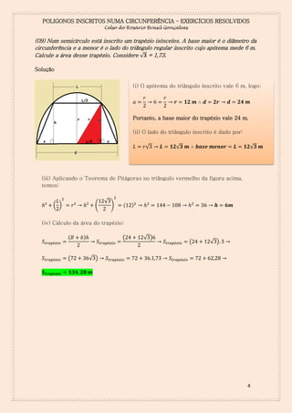 POLIGONOS INSCRITOS NUMA CIRCUNFERÊNCIA – EXERCÍCIOS RESOLVIDOS
Celso do Rosário Brasil Gonçalves

(09) Num semicírculo está inscrito um trapézio isósceles. A base maior é o diâmetro da
circunferência e a menor é o lado do triângulo regular inscrito cujo apótema mede 6 m.
Calcule a área desse trapézio. Considere √ = 1,73.
Solução
(i) O apótema do triângulo inscrito vale 6 m, logo:
𝑎

𝑟

𝑟

𝒓

𝟏𝟐 𝒎 ∴ 𝒅

𝟐𝒓

𝒅

𝟐𝟒 𝒎

Portanto, a base maior do trapézio vale 24 m.
(ii) O lado do triângulo inscrito é dado por:
𝐿

𝑟√

𝑳

𝟏𝟐√𝟑 𝒎 ∴ 𝒃𝒂𝒔𝒆 𝒎𝒆𝒏𝒐𝒓

𝑳

𝟏𝟐√𝟑 𝒎

(iii) Aplicando o Teorema de Pitágoras no triângulo vermelho da figura acima,
temos:

( )

(

√

)

(

)

(iv) Cálculo da área do trapézio:
(

(

)

(

√ )

(

√ )

√ )

4

 