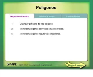 Polígonos
Objectivos da aula            Teacher's Notes             Lesson Notes


 1)      Distinguir polígono de não polígono.

 2)      Identificar polígonos convexos e não convexos.

 5)      Identificar polígonos regulares e irregulares.
 
