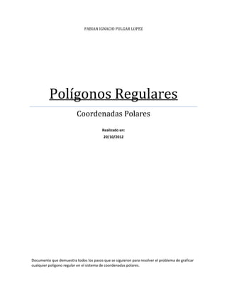 FABIAN IGNACIO PULGAR LOPEZ




          Polígonos Regulares
                          Coordenadas Polares
                                        Realizado en:
                                         20/10/2012




Documento que demuestra todos los pasos que se siguieron para resolver el problema de graficar
cualquier polígono regular en el sistema de coordenadas polares.
 