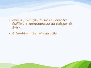 • Com a produção do sólido hexaedro
facilitou o entendimento da Relação de
Euler.
• E também a sua planificação.
 