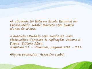 •A atividade foi feita na Escola Estadual de
Ensino Médio Adahil Barreto com quatro
alunos do 2ºano.
•Conteúdo estudado com auxílio do livro:
Matemática Contexto & Aplicações Volume 2,
Dante, Editora Ática.
•Capítulo 11 – Poliedros, páginas 204 – 211
•Figura produzida: Hexaedro (cubo).
 
