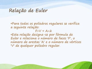 Relação de Euler
•Para todos os poliedros regulares se verifica
a seguinte relação:
F+V = A+2
•Esta relação designa-se por fórmula de
Euler e relaciona o número de faces 'F', o
número de arestas 'A' e o número de vértices
'V' de qualquer poliedro regular.
 